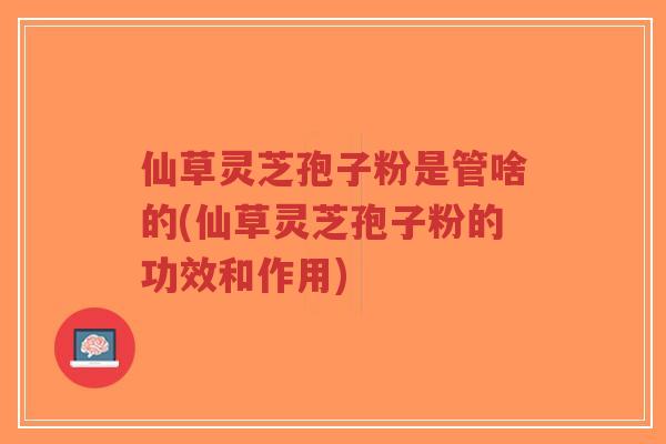 仙草灵芝孢子粉是管啥的(仙草灵芝孢子粉的功效和作用)