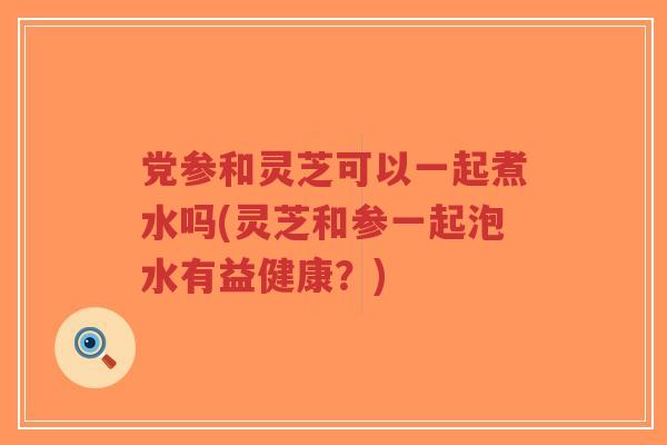 党参和灵芝可以一起煮水吗(灵芝和参一起泡水有益健康？)