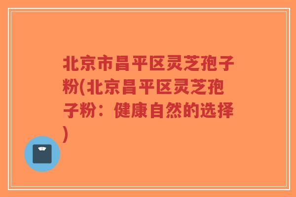 北京市昌平区灵芝孢子粉(北京昌平区灵芝孢子粉：健康自然的选择)