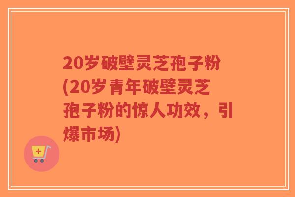 20岁破壁灵芝孢子粉(20岁青年破壁灵芝孢子粉的惊人功效，引爆市场)
