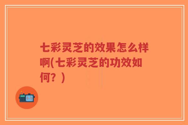 七彩灵芝的效果怎么样啊(七彩灵芝的功效如何？)