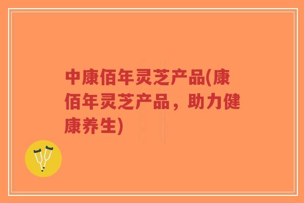 中康佰年灵芝产品(康佰年灵芝产品，助力健康养生)