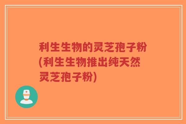 利生生物的灵芝孢子粉(利生生物推出纯天然灵芝孢子粉)