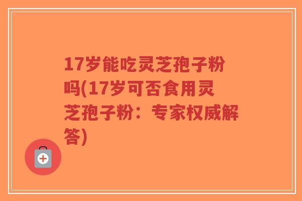 17岁能吃灵芝孢子粉吗(17岁可否食用灵芝孢子粉：专家权威解答)