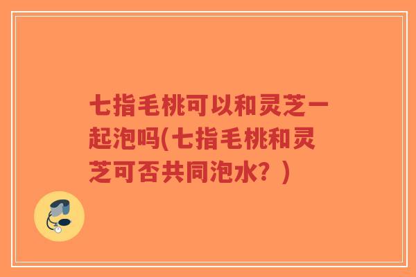 七指毛桃可以和灵芝一起泡吗(七指毛桃和灵芝可否共同泡水？)