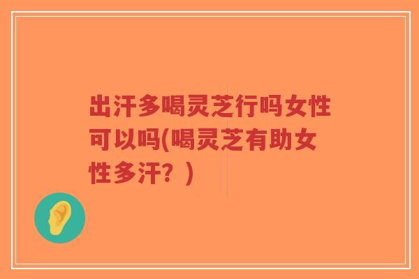 出汗多喝灵芝行吗女性可以吗(喝灵芝有助女性多汗？)