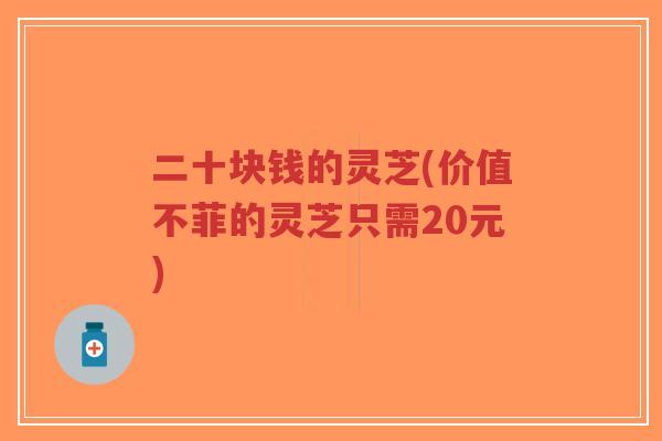 二十块钱的灵芝(价值不菲的灵芝只需20元)
