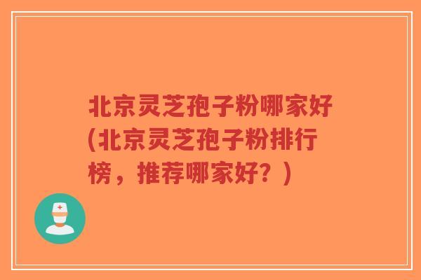 北京灵芝孢子粉哪家好(北京灵芝孢子粉排行榜，推荐哪家好？)