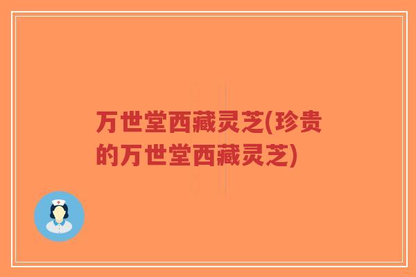 万世堂西藏灵芝(珍贵的万世堂西藏灵芝)