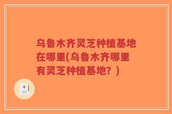 乌鲁木齐灵芝种植基地在哪里(乌鲁木齐哪里有灵芝种植基地？)