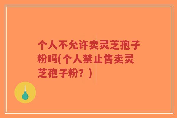 个人不允许卖灵芝孢子粉吗(个人禁止售卖灵芝孢子粉？)