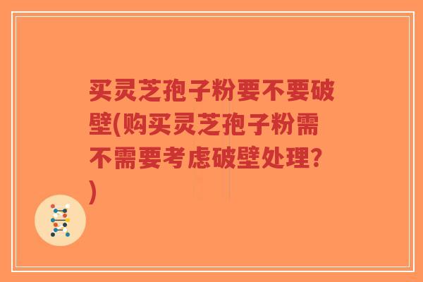 买灵芝孢子粉要不要破壁(购买灵芝孢子粉需不需要考虑破壁处理？)