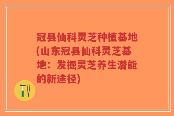 冠县仙科灵芝种植基地(山东冠县仙科灵芝基地：发掘灵芝养生潜能的新途径)