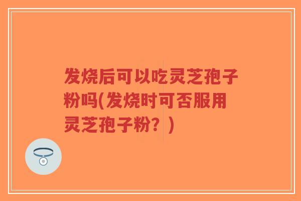发烧后可以吃灵芝孢子粉吗(发烧时可否服用灵芝孢子粉？)
