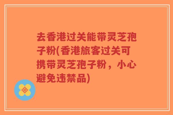 去香港过关能带灵芝孢子粉(香港旅客过关可携带灵芝孢子粉，小心避免违禁品)
