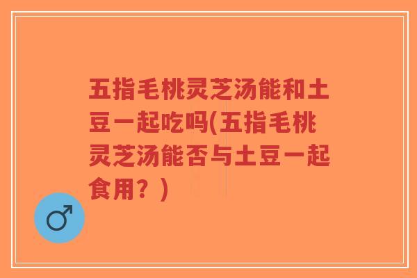 五指毛桃灵芝汤能和土豆一起吃吗(五指毛桃灵芝汤能否与土豆一起食用？)