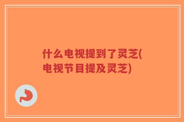 什么电视提到了灵芝(电视节目提及灵芝)
