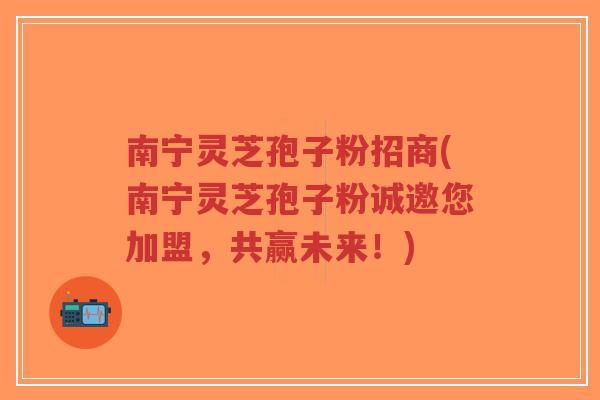 南宁灵芝孢子粉招商(南宁灵芝孢子粉诚邀您加盟，共赢未来！)