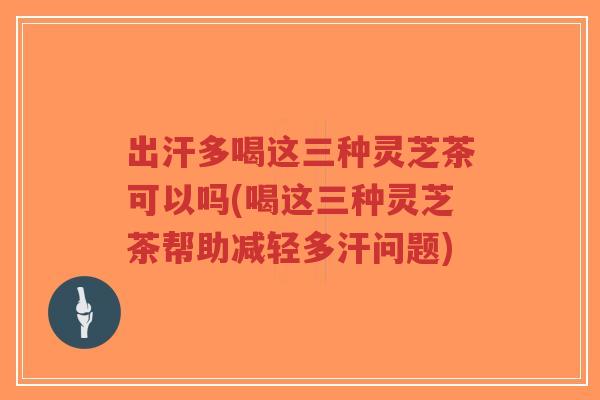 出汗多喝这三种灵芝茶可以吗(喝这三种灵芝茶帮助减轻多汗问题)
