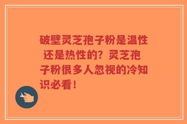 破壁灵芝孢子粉是温性 还是热性的？灵芝孢子粉很多人忽视的冷知识必看！