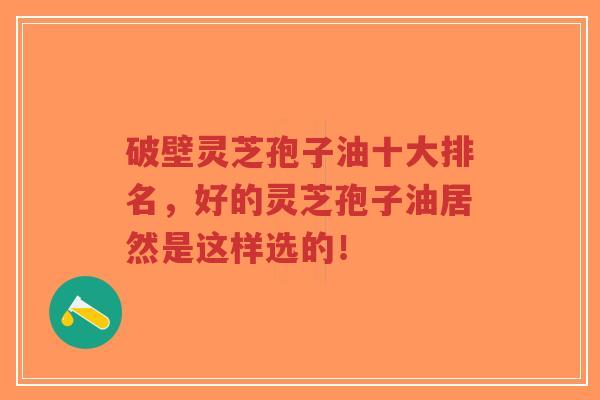 破壁灵芝孢子油十大排名，好的灵芝孢子油居然是这样选的！