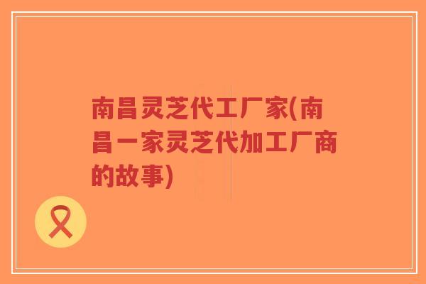 南昌灵芝代工厂家(南昌一家灵芝代加工厂商的故事)