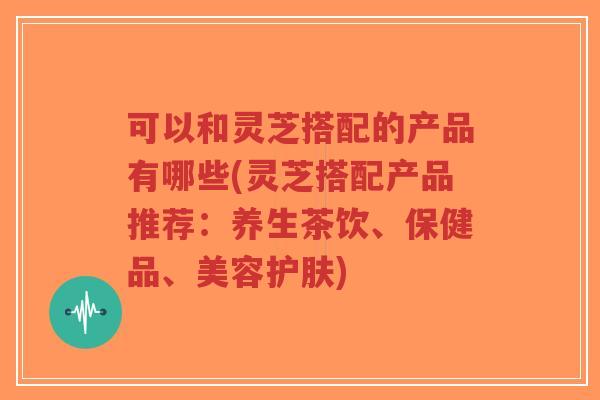 可以和灵芝搭配的产品有哪些(灵芝搭配产品推荐：养生茶饮、保健品、美容护肤)