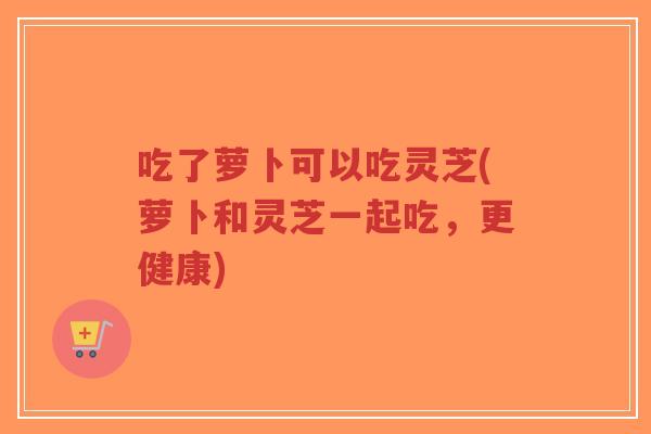 吃了萝卜可以吃灵芝(萝卜和灵芝一起吃，更健康)