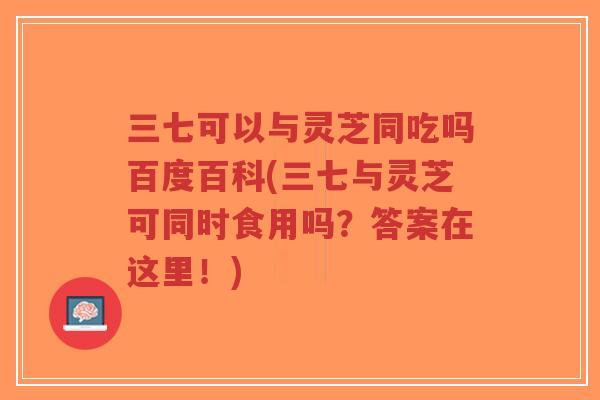 三七可以与灵芝同吃吗百度百科(三七与灵芝可同时食用吗？答案在这里！)