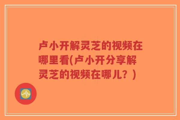 卢小开解灵芝的视频在哪里看(卢小开分享解灵芝的视频在哪儿？)