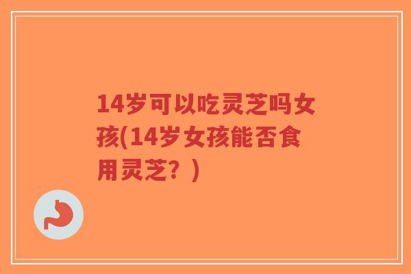 14岁可以吃灵芝吗女孩(14岁女孩能否食用灵芝？)