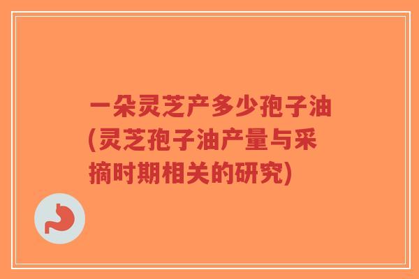 一朵灵芝产多少孢子油(灵芝孢子油产量与采摘时期相关的研究)