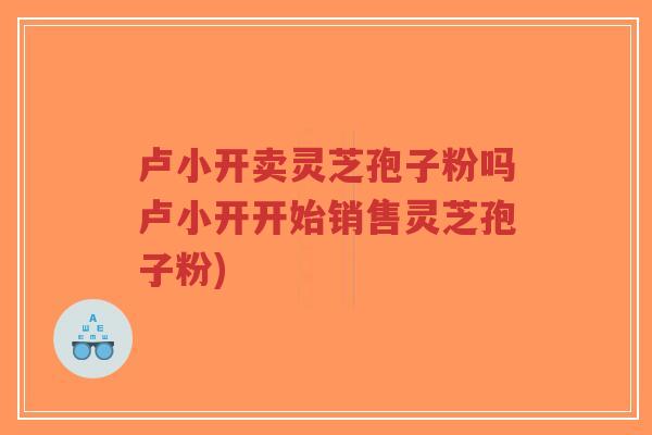 卢小开卖灵芝孢子粉吗卢小开开始销售灵芝孢子粉)