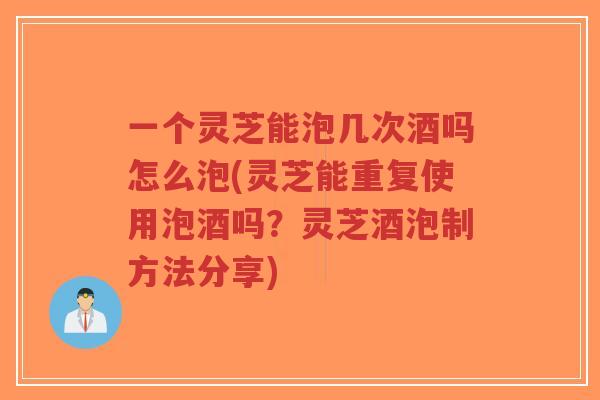一个灵芝能泡几次酒吗怎么泡(灵芝能重复使用泡酒吗？灵芝酒泡制方法分享)