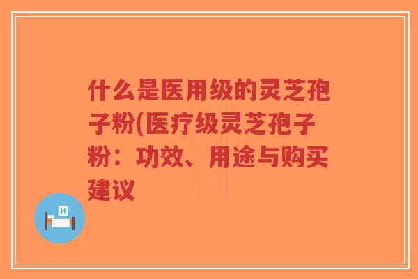 什么是医用级的灵芝孢子粉(医疗级灵芝孢子粉：功效、用途与购买建议