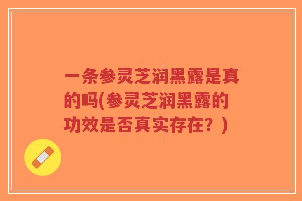 一条参灵芝润黑露是真的吗(参灵芝润黑露的功效是否真实存在？)