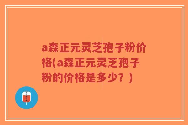 a森正元灵芝孢子粉价格(a森正元灵芝孢子粉的价格是多少？)