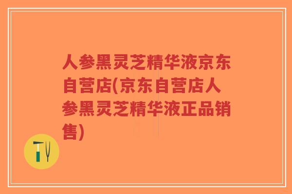 人参黑灵芝精华液京东自营店(京东自营店人参黑灵芝精华液正品销售)