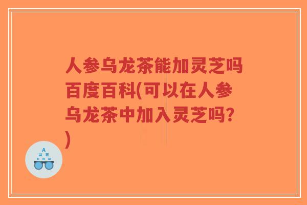 人参乌龙茶能加灵芝吗百度百科(可以在人参乌龙茶中加入灵芝吗？)