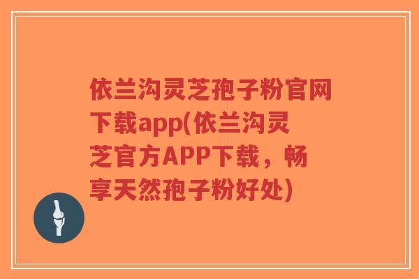 依兰沟灵芝孢子粉官网下载app(依兰沟灵芝官方APP下载，畅享天然孢子粉好处)