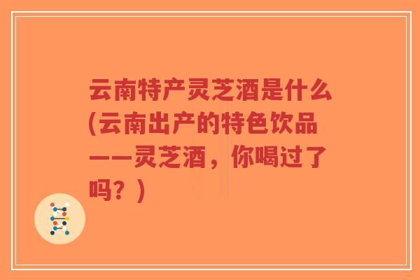 云南特产灵芝酒是什么(云南出产的特色饮品——灵芝酒，你喝过了吗？)