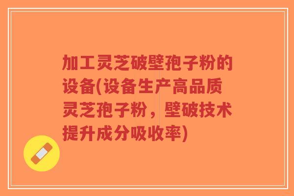 加工灵芝破壁孢子粉的设备(设备生产高品质灵芝孢子粉，壁破技术提升成分吸收率)