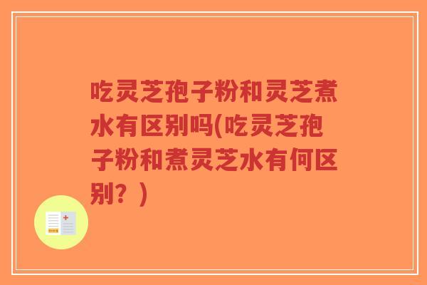 吃灵芝孢子粉和灵芝煮水有区别吗(吃灵芝孢子粉和煮灵芝水有何区别？)