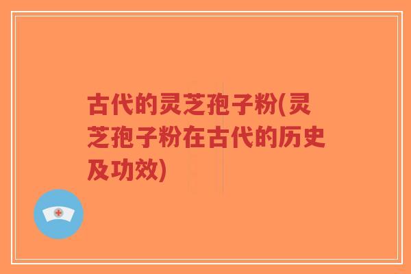 古代的灵芝孢子粉(灵芝孢子粉在古代的历史及功效)