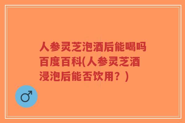 人参灵芝泡酒后能喝吗百度百科(人参灵芝酒浸泡后能否饮用？)