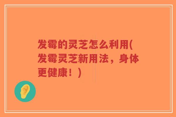 发霉的灵芝怎么利用(发霉灵芝新用法，身体更健康！)