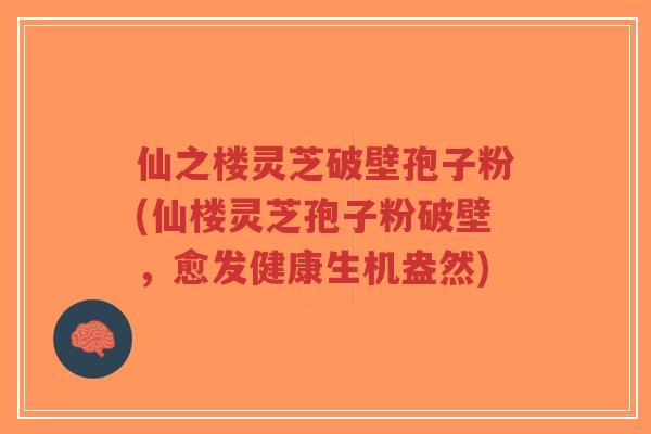 仙之楼灵芝破壁孢子粉(仙楼灵芝孢子粉破壁，愈发健康生机盎然)