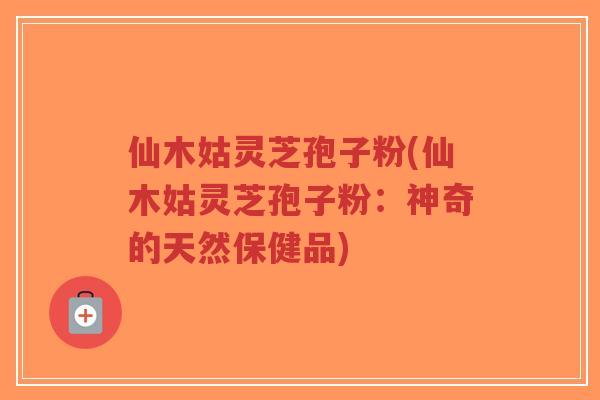 仙木姑灵芝孢子粉(仙木姑灵芝孢子粉：神奇的天然保健品)