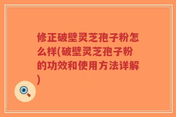 修正破壁灵芝孢子粉怎么样(破壁灵芝孢子粉的功效和使用方法详解)