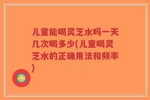 儿童能喝灵芝水吗一天几次喝多少(儿童喝灵芝水的正确用法和频率)